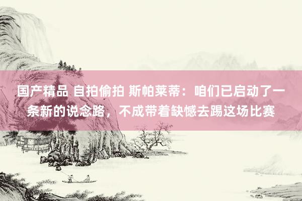 国产精品 自拍偷拍 斯帕莱蒂：咱们已启动了一条新的说念路，不成带着缺憾去踢这场比赛