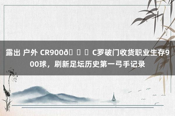 露出 户外 CR900👑C罗破门收货职业生存900球，刷新足坛历史第一弓手记录