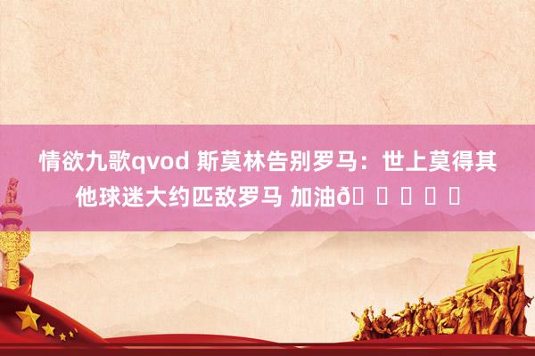 情欲九歌qvod 斯莫林告别罗马：世上莫得其他球迷大约匹敌罗马 加油💛❤️