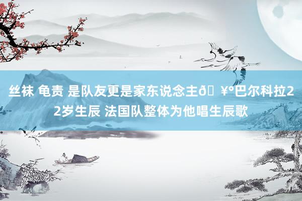 丝袜 龟责 是队友更是家东说念主🥰巴尔科拉22岁生辰 法国队整体为他唱生辰歌