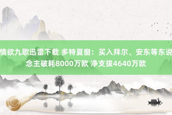 情欲九歌迅雷下载 多特夏窗：买入拜尔、安东等东说念主破耗8000万欧 净支拨4640万欧