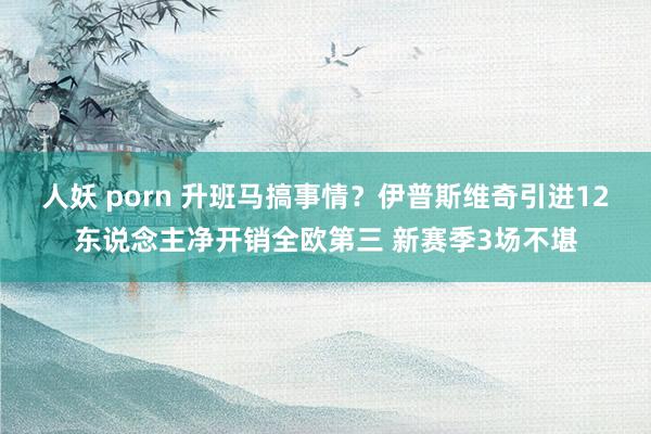 人妖 porn 升班马搞事情？伊普斯维奇引进12东说念主净开销全欧第三 新赛季3场不堪