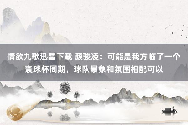 情欲九歌迅雷下载 颜骏凌：可能是我方临了一个寰球杯周期，球队景象和氛围相配可以