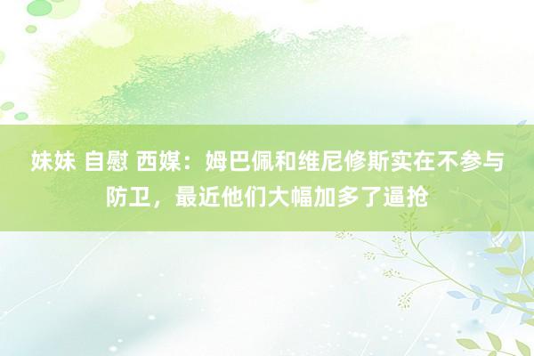 妹妹 自慰 西媒：姆巴佩和维尼修斯实在不参与防卫，最近他们大幅加多了逼抢