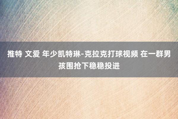 推特 文爱 年少凯特琳-克拉克打球视频 在一群男孩围抢下稳稳投进