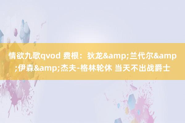 情欲九歌qvod 费根：狄龙&兰代尔&伊森&杰夫-格林轮休 当天不出战爵士
