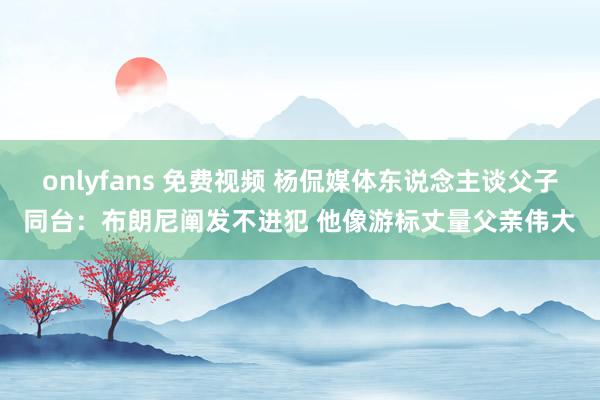 onlyfans 免费视频 杨侃媒体东说念主谈父子同台：布朗尼阐发不进犯 他像游标丈量父亲伟大