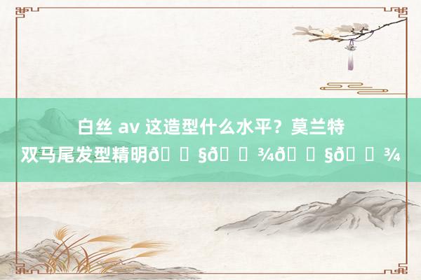 白丝 av 这造型什么水平？莫兰特双马尾发型精明👧🏾👧🏾