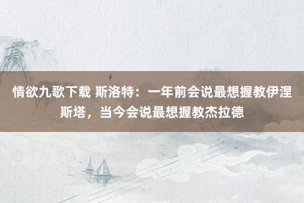 情欲九歌下载 斯洛特：一年前会说最想握教伊涅斯塔，当今会说最想握教杰拉德
