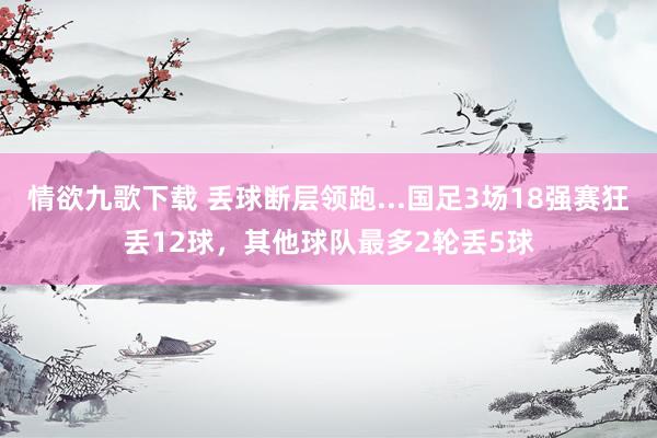 情欲九歌下载 丢球断层领跑...国足3场18强赛狂丢12球，其他球队最多2轮丢5球