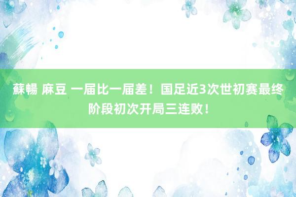 蘇暢 麻豆 一届比一届差！国足近3次世初赛最终阶段初次开局三连败！