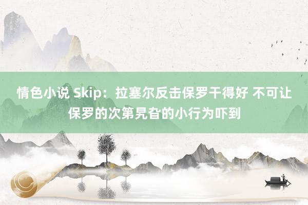 情色小说 Skip：拉塞尔反击保罗干得好 不可让保罗的次第旯旮的小行为吓到