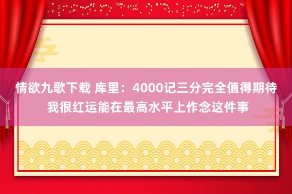 情欲九歌下载 库里：4000记三分完全值得期待 我很红运能在最高水平上作念这件事