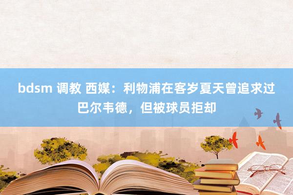 bdsm 调教 西媒：利物浦在客岁夏天曾追求过巴尔韦德，但被球员拒却