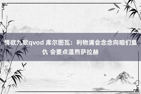 情欲九歌qvod 库尔图瓦：利物浦会念念向咱们复仇 会要点温煦萨拉赫