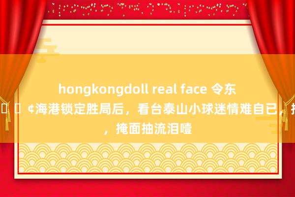 hongkongdoll real face 令东说念主动容😢海港锁定胜局后，看台泰山小球迷情难自已，掩面抽流泪噎