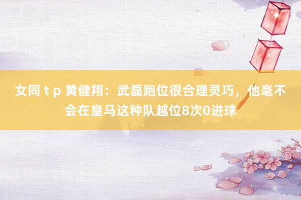 女同 t p 黄健翔：武磊跑位很合理灵巧，他毫不会在皇马这种队越位8次0进球