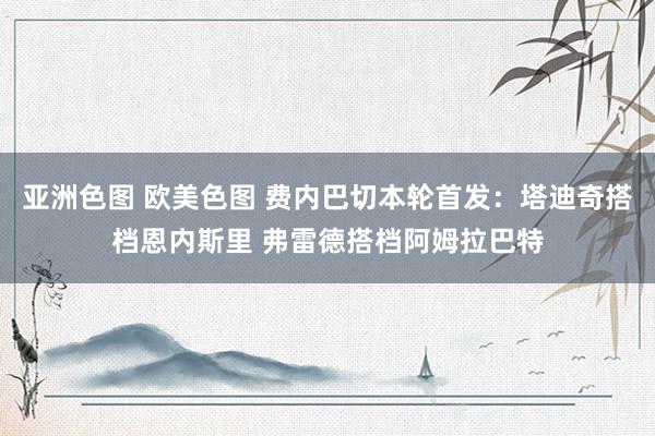 亚洲色图 欧美色图 费内巴切本轮首发：塔迪奇搭档恩内斯里 弗雷德搭档阿姆拉巴特