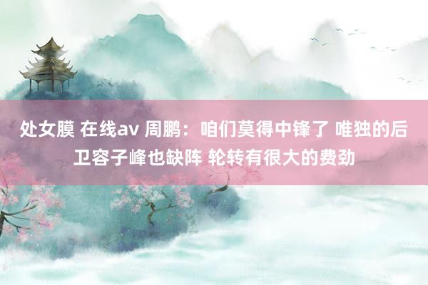 处女膜 在线av 周鹏：咱们莫得中锋了 唯独的后卫容子峰也缺阵 轮转有很大的费劲