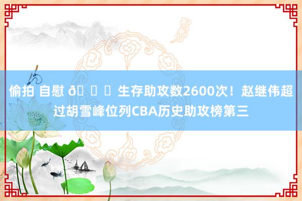 偷拍 自慰 🏀生存助攻数2600次！赵继伟超过胡雪峰位列CBA历史助攻榜第三