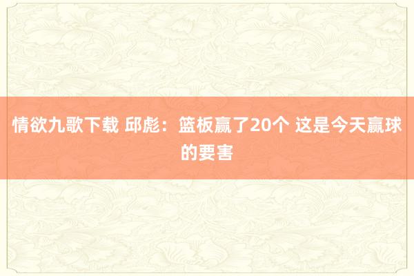 情欲九歌下载 邱彪：篮板赢了20个 这是今天赢球的要害