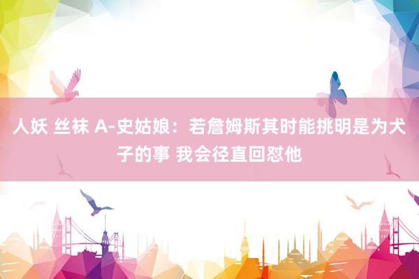 人妖 丝袜 A-史姑娘：若詹姆斯其时能挑明是为犬子的事 我会径直回怼他