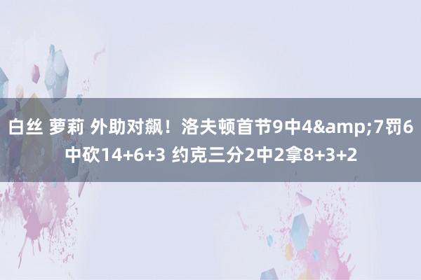 白丝 萝莉 外助对飙！洛夫顿首节9中4&7罚6中砍14+6+3 约克三分2中2拿8+3+2