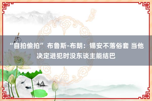 “自拍偷拍” 布鲁斯-布朗：锡安不落俗套 当他决定进犯时没东谈主能结巴