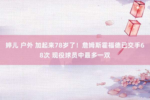 婷儿 户外 加起来78岁了！詹姆斯霍福德已交手68次 现役球员中最多一双