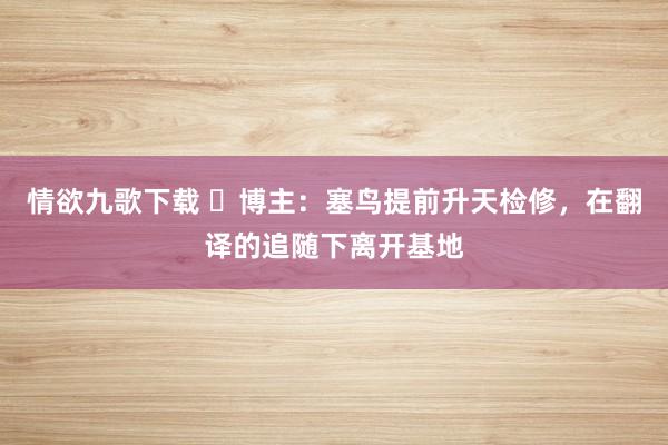 情欲九歌下载 ⏳博主：塞鸟提前升天检修，在翻译的追随下离开基地