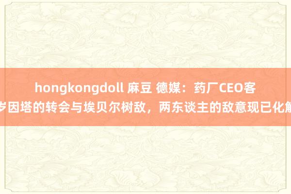 hongkongdoll 麻豆 德媒：药厂CEO客岁因塔的转会与埃贝尔树敌，两东谈主的敌意现已化解