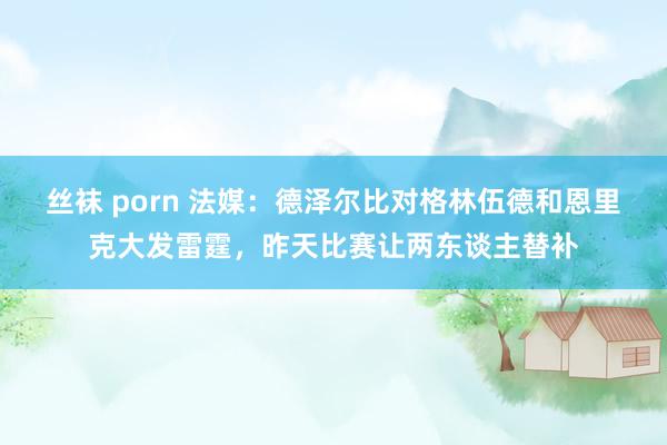 丝袜 porn 法媒：德泽尔比对格林伍德和恩里克大发雷霆，昨天比赛让两东谈主替补