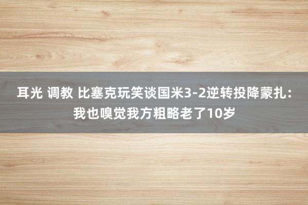 耳光 调教 比塞克玩笑谈国米3-2逆转投降蒙扎：我也嗅觉我方粗略老了10岁