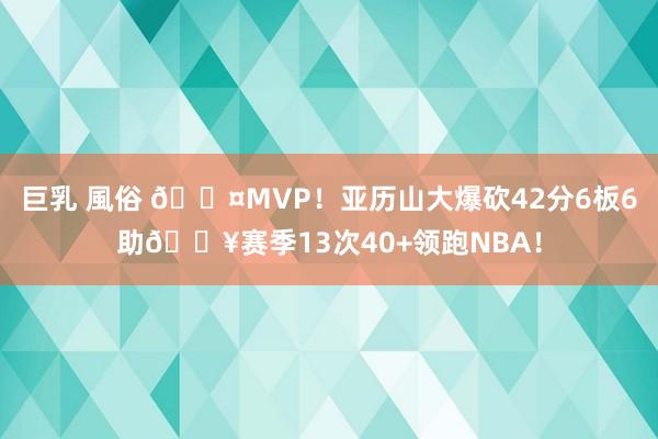 巨乳 風俗 😤MVP！亚历山大爆砍42分6板6助💥赛季13次40+领跑NBA！