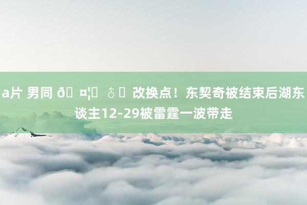 a片 男同 🤦‍♂️改换点！东契奇被结束后湖东谈主12-29被雷霆一波带走