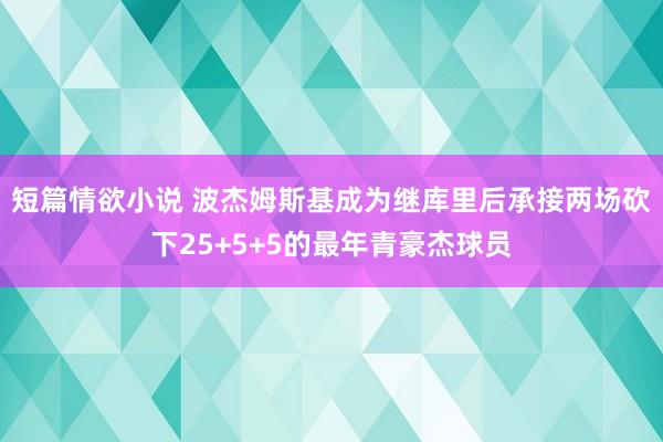短篇情欲小说 波杰姆斯基成为继库里后承接两场砍下25+5+5的最年青豪杰球员