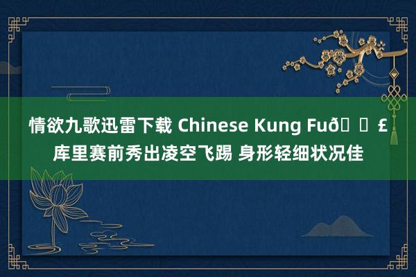 情欲九歌迅雷下载 Chinese Kung Fu👣库里赛前秀出凌空飞踢 身形轻细状况佳