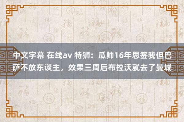 中文字幕 在线av 特狮：瓜帅16年思签我但巴萨不放东谈主，效果三周后布拉沃就去了曼城