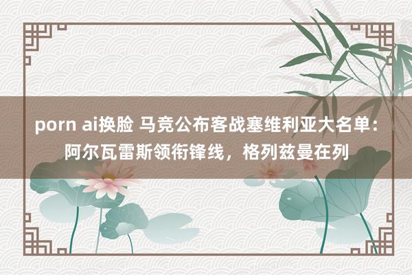 porn ai换脸 马竞公布客战塞维利亚大名单：阿尔瓦雷斯领衔锋线，格列兹曼在列