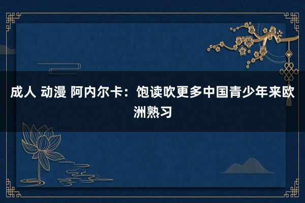 成人 动漫 阿内尔卡：饱读吹更多中国青少年来欧洲熟习