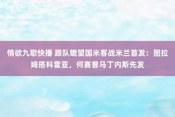 情欲九歌快播 跟队瞻望国米客战米兰首发：图拉姆搭科雷亚，何赛普马丁内斯先发