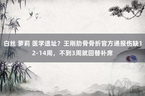 白丝 萝莉 医学遗址？王刚肋骨骨折官方通报伤缺12-14周，不到3周就回替补席