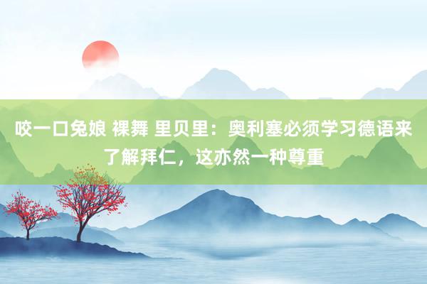 咬一口兔娘 裸舞 里贝里：奥利塞必须学习德语来了解拜仁，这亦然一种尊重
